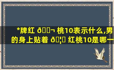 *
牌红 🐬 桃10表示什么,男的身上贴着 🦉 红桃10是哪一
